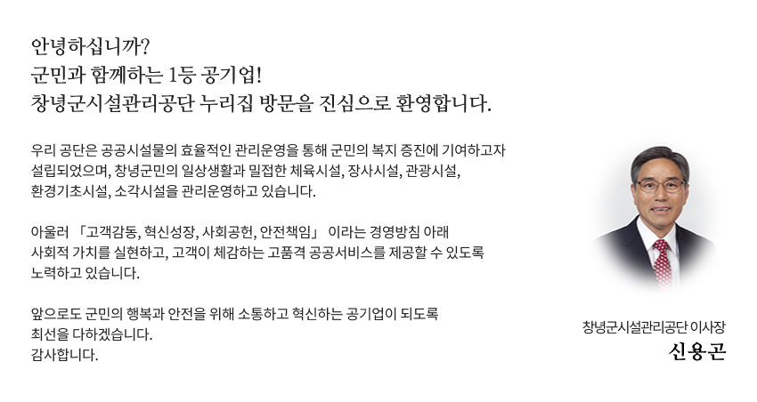 안녕하십니까? 군민과 함께하는 1등 공기업! 창녕군시설관리공단 누리집 방문을 진심으로 환영합니다.
우리 공단은 공공시설물의 효율적인 관리운영을 통해 군민의 복지 증진에 기여하고자 설립되었으며, 창녕군민의 일상생활과 밀접한 체육시설, 장사시설, 관광시설, 환경기초시설, 소각시설을 관리운영하고 있습니다.
아울러 고객감동, 혁신성장, 사회공헌, 안전책임 이라는 경영방침 아래 사회적 가치를 실현하고, 고객이 체감하는 고품격 공공서비스를 제공할 수 있도록 노력하고 있습니다.  
앞으로도 군민의 행복과 안전을 위해 소통하고 혁신하는 공기업이 되도록 최선을 다하겠습니다.
감사합니다. 창녕군시설관리공단 이사장 신용곤